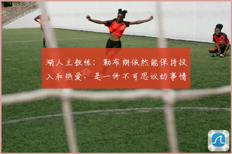 湖人主教练：勒布朗依然能保持投入和热爱，是一件不可思议的事情