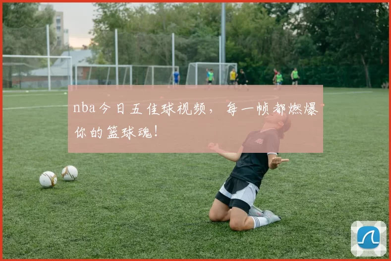 nba今日五佳球视频，每一帧都燃爆你的篮球魂！