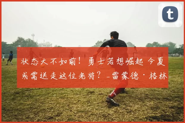 状态大不如前！勇士若想崛起 今夏或需送走这位老将？_雷蒙德·格林_比赛_附加赛