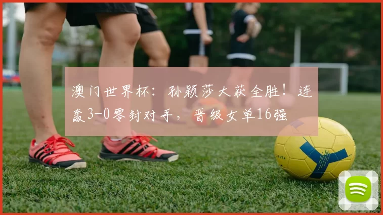 澳门世界杯：孙颖莎大获全胜！连轰3-0零封对手，晋级女单16强