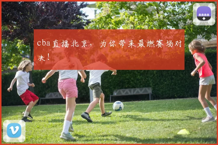 cba直播北京，为你带来最燃赛场对决！