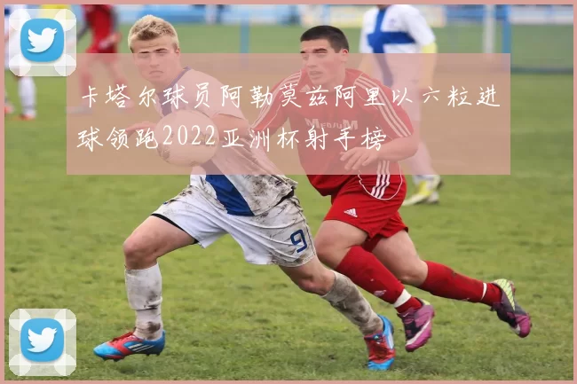 卡塔尔球员阿勒莫兹阿里以六粒进球领跑2022亚洲杯射手榜