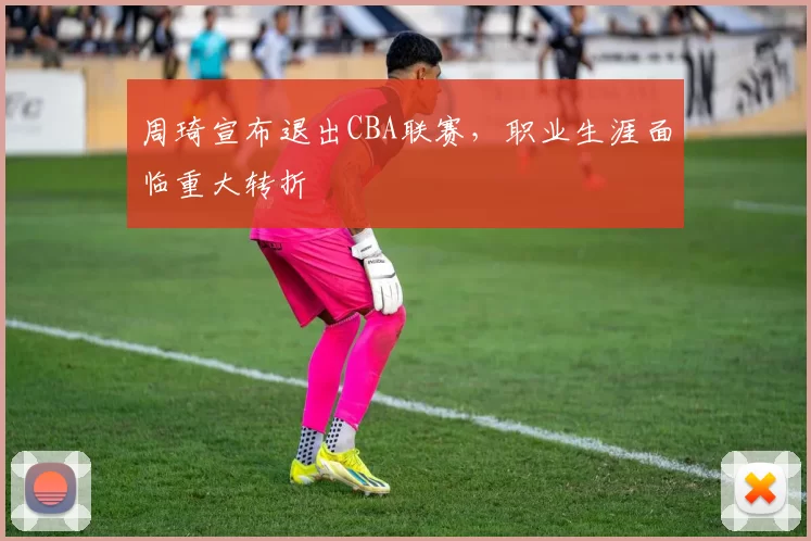 周琦宣布退出CBA联赛，职业生涯面临重大转折