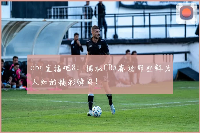 cba直播吧8,揭秘CBA赛场那些鲜为人知的精彩瞬间!