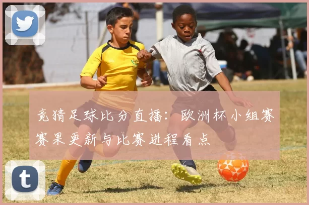 竟猜足球比分直播：欧洲杯小组赛赛果更新与比赛进程看点