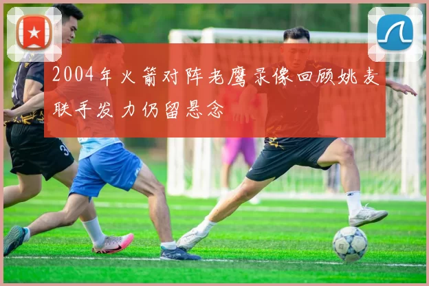 2004年火箭对阵老鹰录像回顾姚麦联手发力仍留悬念