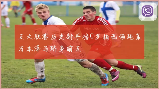 五大联赛历史射手榜C罗梅西领跑莱万本泽马跻身前五