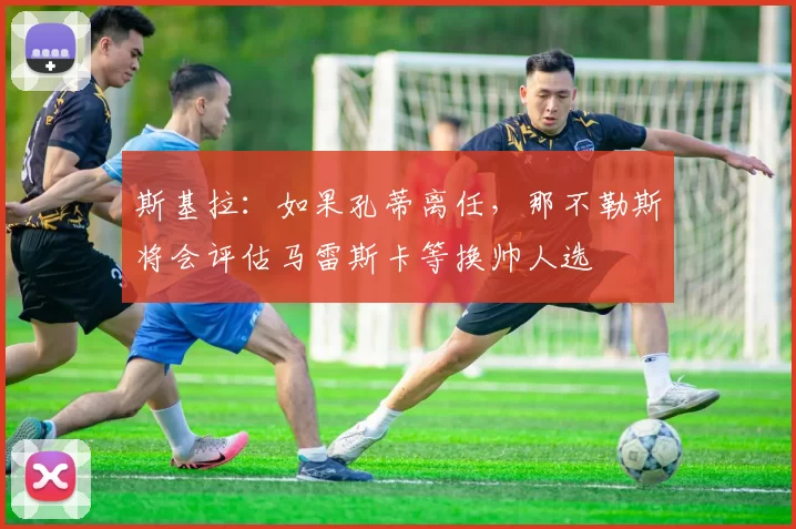 斯基拉：如果孔蒂离任，那不勒斯将会评估马雷斯卡等换帅人选