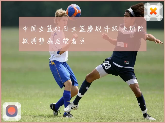 中国女篮对日女篮鏖战升级 决胜阶段调整成后续看点