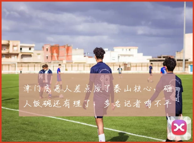 津门虎恶人差点废了泰山核心，砸人饭碗还有理了，多名记者鸣不平