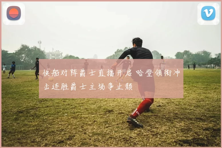 快船对阵爵士直播开启 哈登领衔冲击连胜爵士主场争止颓