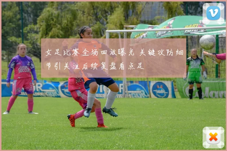 女足比赛全场回放曝光 关键攻防细节引关注后续复盘看点足