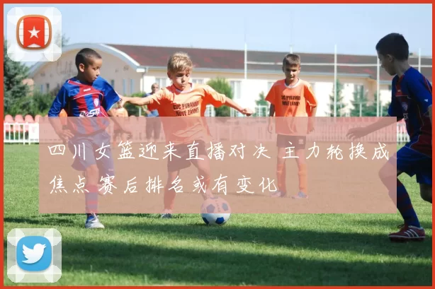四川女篮迎来直播对决 主力轮换成焦点 赛后排名或有变化