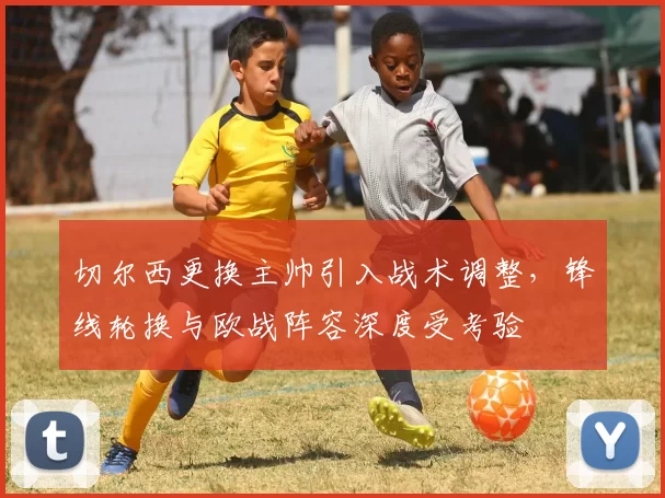 切尔西更换主帅引入战术调整，锋线轮换与欧战阵容深度受考验