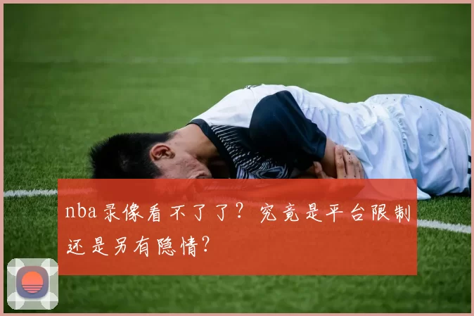 nba录像看不了了？究竟是平台限制还是另有隐情？