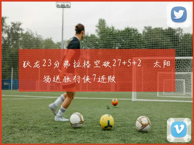 狄龙23分弗拉格空砍27+5+2 太阳主场送独行侠7连败