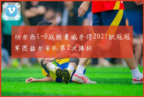 切尔西1-0战胜曼城夺得2021欧冠冠军图赫尔率队第2次捧杯
