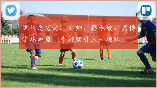 津门虎官方：刘帅、蔡承峻、乃博宁林加盟，李帅琪升入一线队