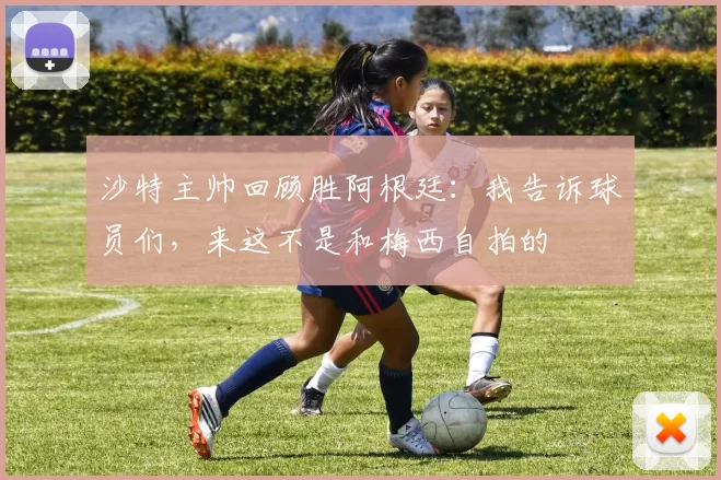 沙特主帅回顾胜阿根廷：我告诉球员们，来这不是和梅西自拍的