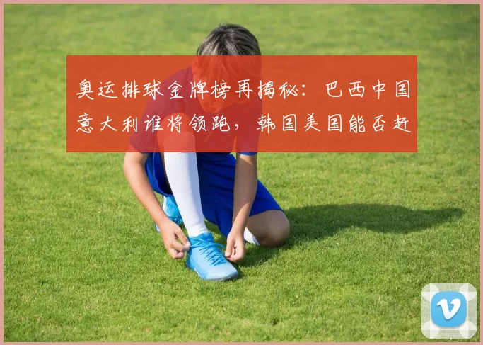 奥运排球金牌榜再揭秘：巴西中国意大利谁将领跑，韩国美国能否赶超