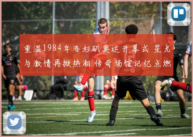 重温1984年洛杉矶奥运开幕式 星光与激情再掀热潮 传奇场馆记忆点燃