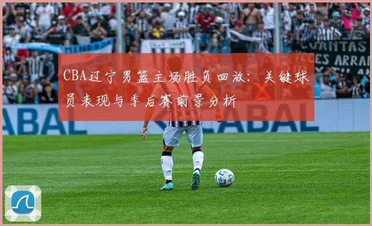 CBA辽宁男篮主场胜负回放：关键球员表现与季后赛前景分析