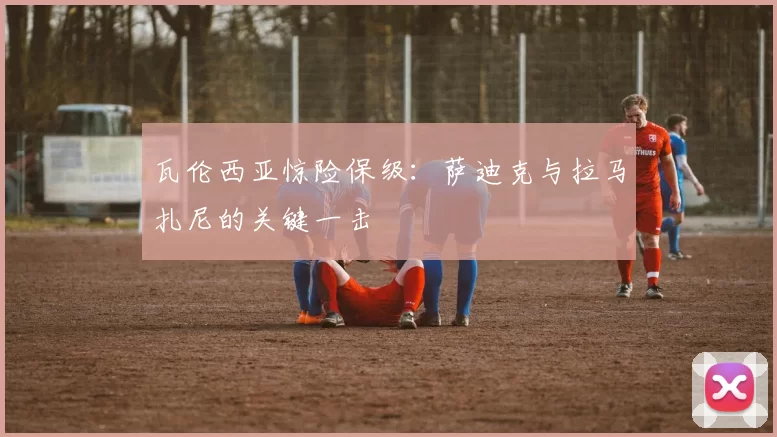 瓦伦西亚惊险保级：萨迪克与拉马扎尼的关键一击