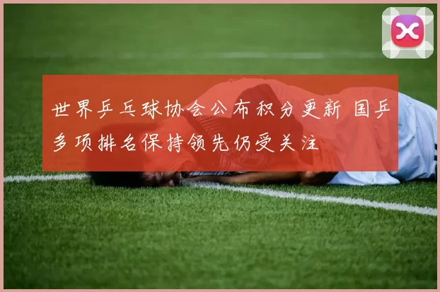 世界乒乓球协会公布积分更新 国乒多项排名保持领先仍受关注