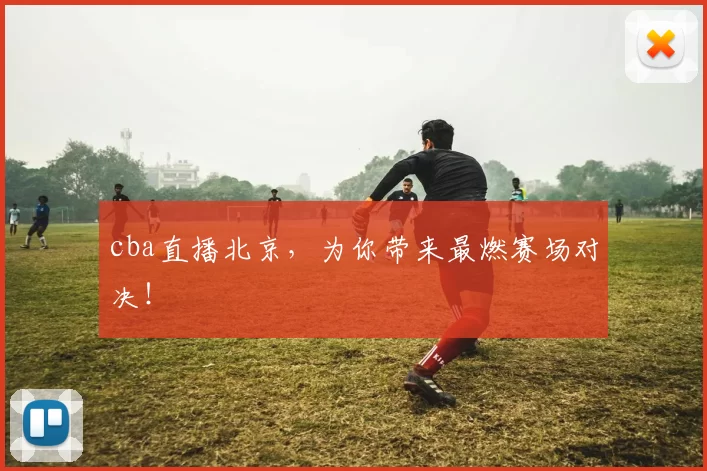 cba直播北京，为你带来最燃赛场对决！
