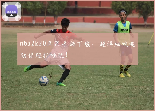 nba2k20苹果手游下载，超详细攻略助你轻松畅玩！