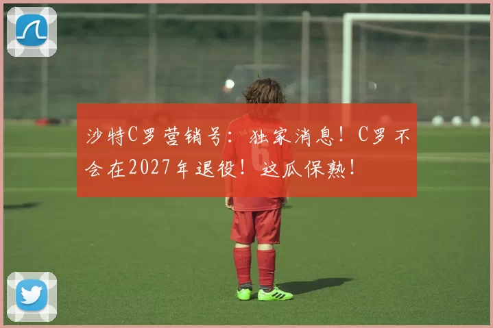 沙特C罗营销号：独家消息！C罗不会在2027年退役！这瓜保熟！