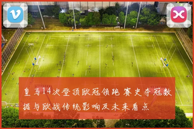 皇马14次登顶欧冠领跑 赛史夺冠数据与欧战传统影响及未来看点