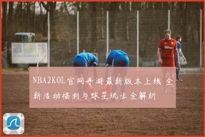 NBA2KOL官网手游最新版本上线 全新活动福利与球星玩法全解析