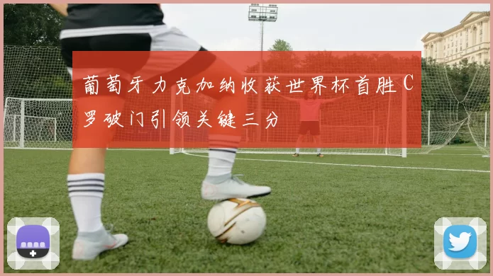 葡萄牙力克加纳收获世界杯首胜 C罗破门引领关键三分