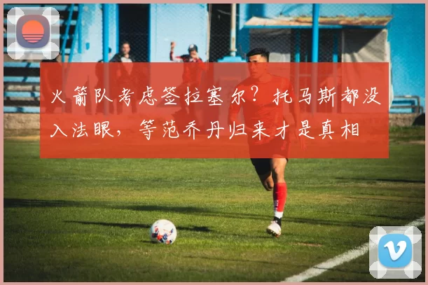 火箭队考虑签拉塞尔？托马斯都没入法眼，等范乔丹归来才是真相