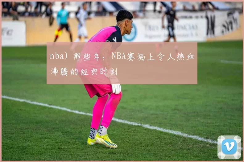 nba) 那些年，NBA赛场上令人热血沸腾的经典时刻