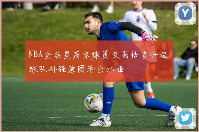 NBA全明星周末球员交易传言升温 球队补强意图浮出水面