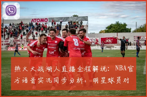 热火大战湖人直播全程解说：NBA官方语音实况同步分析，明星球员对决看点一览