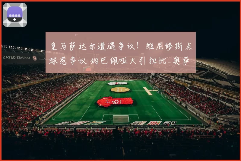 皇马萨达尔遭遇争议！维尼修斯点球惹争议 姆巴佩哑火引担忧_奥萨苏纳_防守_比赛