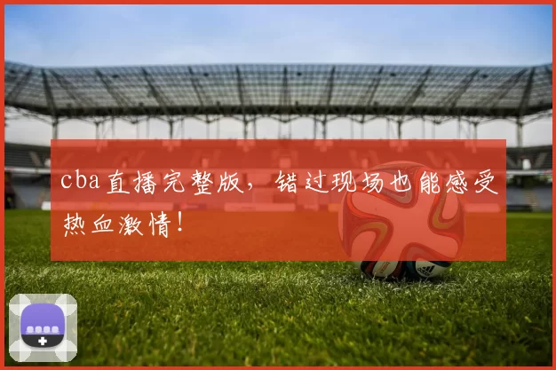 cba直播完整版，错过现场也能感受热血激情！