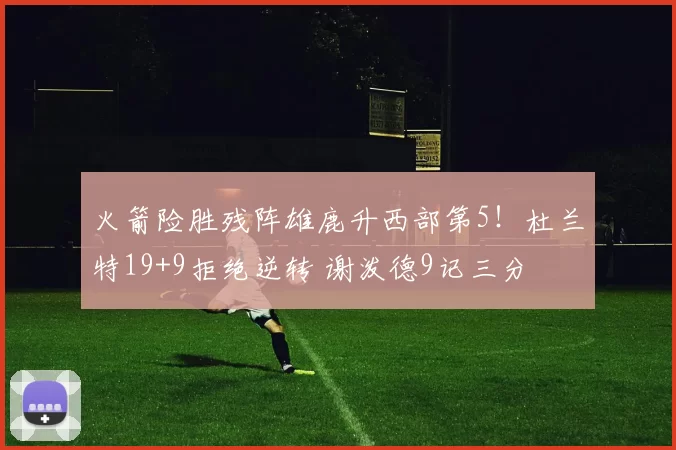 火箭险胜残阵雄鹿升西部第5！杜兰特19+9拒绝逆转 谢泼德9记三分