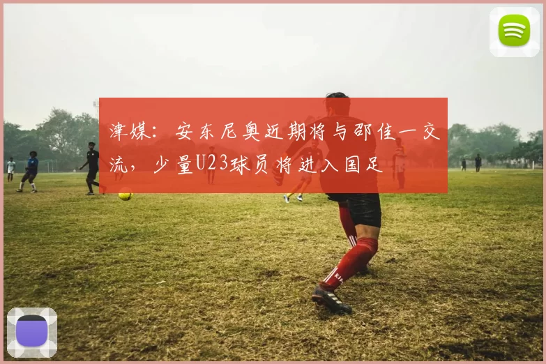 津媒：安东尼奥近期将与邵佳一交流，少量U23球员将进入国足