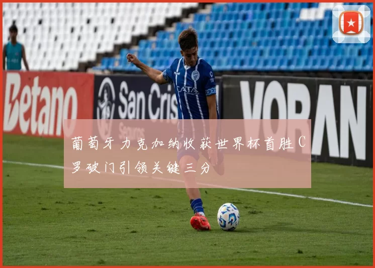 葡萄牙力克加纳收获世界杯首胜 C罗破门引领关键三分