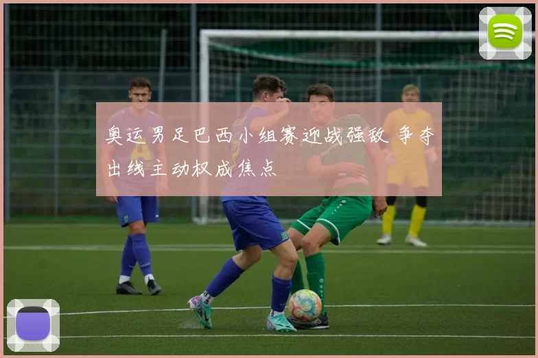 奥运男足巴西小组赛迎战强敌 争夺出线主动权成焦点