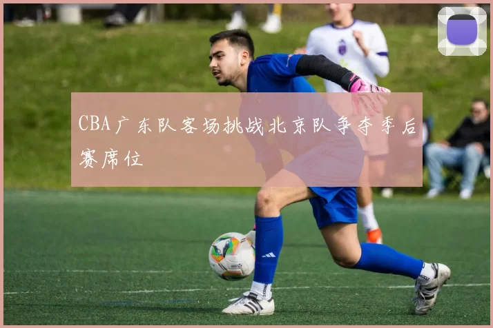 CBA广东队客场挑战北京队争夺季后赛席位