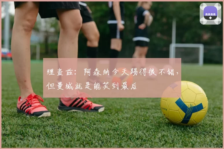 理查兹：阿森纳今天踢得很不错，但曼城就是能笑到最后