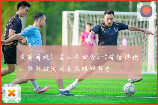 没有奇迹！国米两回合2-5输给博德，欧冠被淘汰齐沃难辞其咎