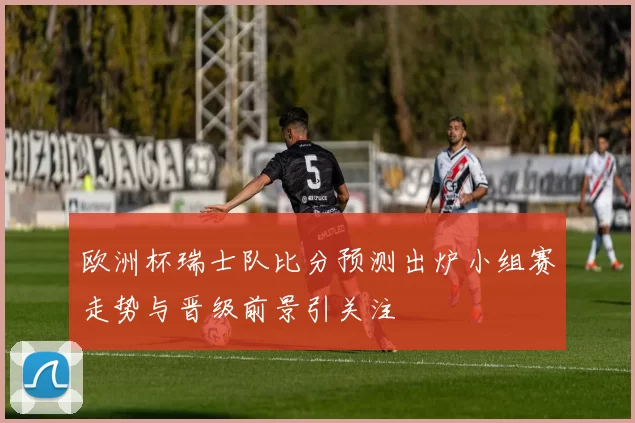 欧洲杯瑞士队比分预测出炉小组赛走势与晋级前景引关注