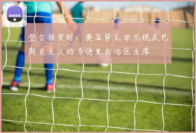 登台领奖时，奥亚萨瓦尔无视反巴斯克主义的马德里自治区主席