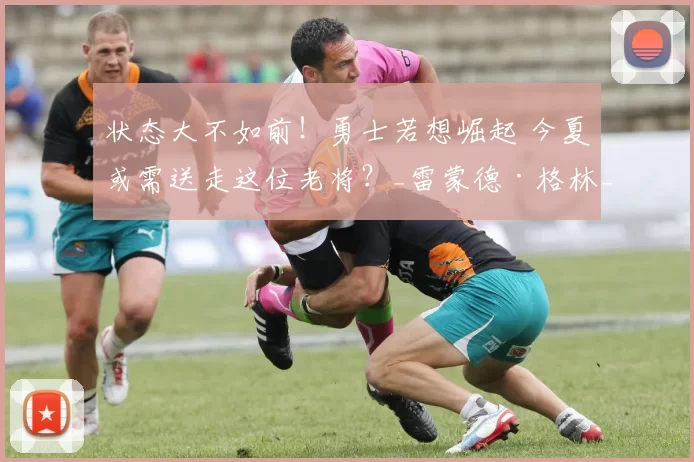 状态大不如前！勇士若想崛起 今夏或需送走这位老将？_雷蒙德·格林_比赛_附加赛